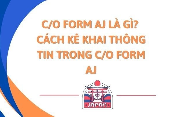 C/O Form AJ là gì? Quy trình kê khai C/O Form AJ như thế nào?