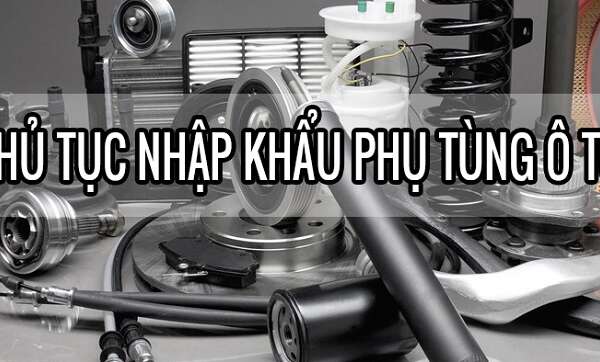 Thủ tục nhập khẩu phụ tùng ô tô về Việt Nam cụ thể năm 2022