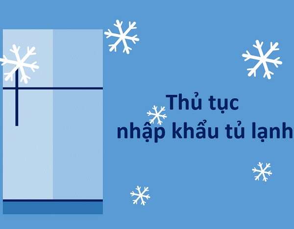 Thủ tục nhập khẩu tủ lạnh từ nước ngoài về Việt Nam năm 2022