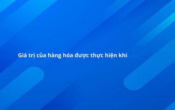 Giá trị của hàng hóa được thực hiện khi nào?